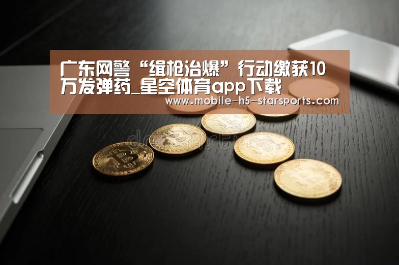广东网警“缉枪治爆”行动缴获10万发弹药_星空体育app下载(图4) 手机应用